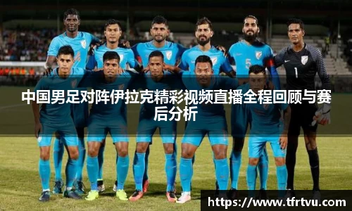 中国男足对阵伊拉克精彩视频直播全程回顾与赛后分析